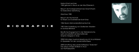 Biographie: Helmut Ernst Lerchner
1960 geboren in Bruck an der Mur/Österreich
Besuch der Kunstgewerbeschule Graz/Ortwein für Dekorative Gestaltung
Abschluss 1980
Besuch der Hochschule für Musik und Darstellende Kunst Graz
1984 Diplom Bühnenbild/Bühnentechnik
1987 Erste AussteIlung von Grafischen Arbeiten im Schloss Metahof
Berufliches Engagement in der Werbebranche. Lebt und arbeitet als freischaffender Graphic Designer in Graz
2008 Erstmalige Auseinandersetzungg mit Acryl-Malerei im Speziellen mit der Landschaftsmalerei
2009 Schaffung des Landschaftszyklus 'Erosionen'. Der Zyklus umfasst 20 Bilder in Acryl auf Hartfaserplatte
